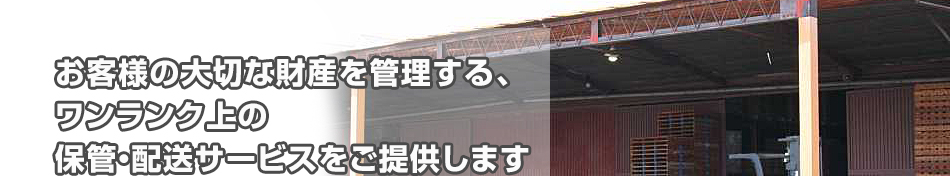 お客様の大切な財産を管理する、ワンランク上の保管・配送サービスをご提供します